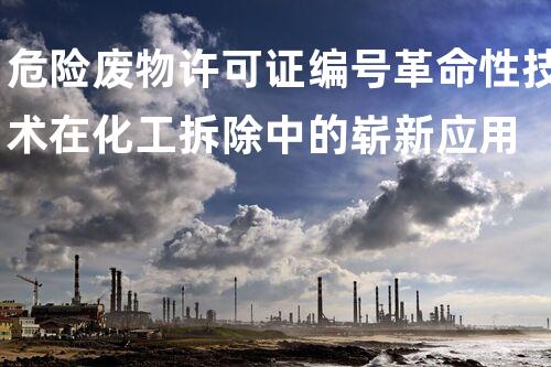 危险废物许可证编号革命性技术在化工拆除中的崭新应用
