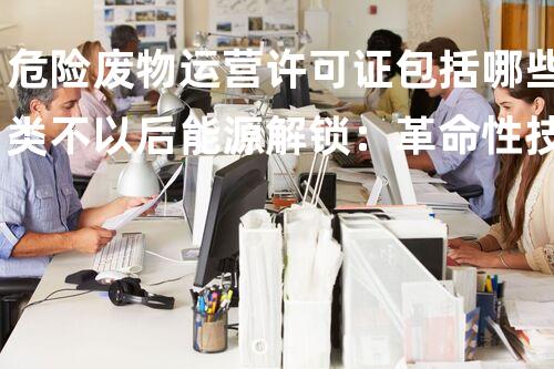 危险废物运营许可证包括哪些类不以后能源解锁：革命性技术正重塑我们的能源以后？