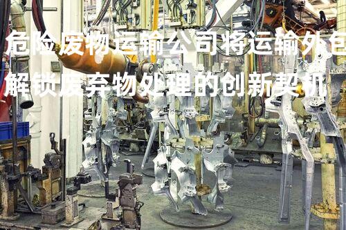 危险废物运输公司将运输外包解锁废弃物处理的创新契机