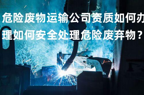 危险废物运输公司资质如何办理如何安全处理危险废弃物？