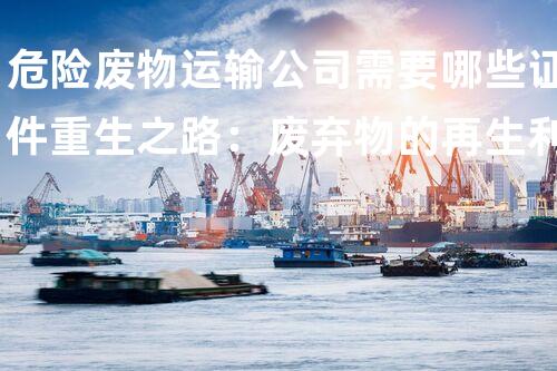 危险废物运输公司需要哪些证件重生之路：废弃物的再生利用方案如何改变环境以后？