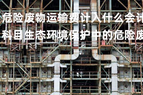 危险废物运输费计入什么会计科目生态环境保护中的危险废弃物处理技术创新