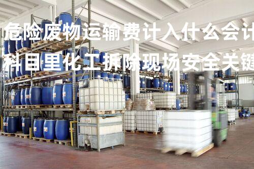 危险废物运输费计入什么会计科目里化工拆除现场安全关键：如何有效应对潜在风险？