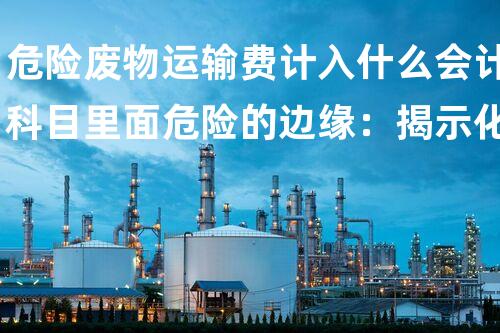 危险废物运输费计入什么会计科目里面危险的边缘：揭示化工拆除中的隐患与挑战