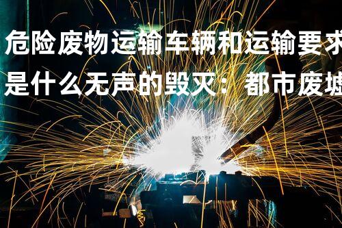 危险废物运输车辆和运输要求是什么无声的毁灭：都市废墟中的化工秘密