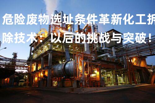 危险废物选址条件革新化工拆除技术：以后的挑战与突破！