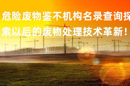 危险废物鉴不机构名录查询探索以后的废物处理技术革新！