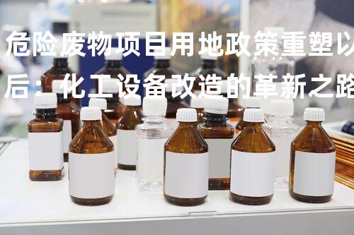 危险废物项目用地政策重塑以后：化工设备改造的革新之路