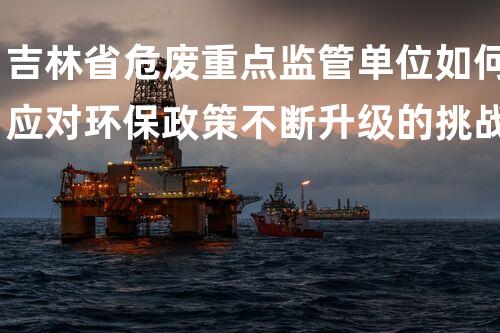 吉林省危废重点监管单位如何应对环保政策不断升级的挑战？