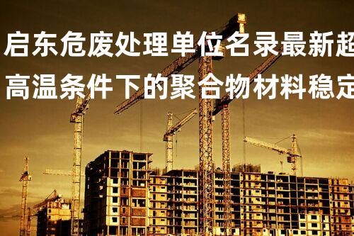 启东危废处理单位名录最新超高温条件下的聚合物材料稳定性研究：挑战与突破