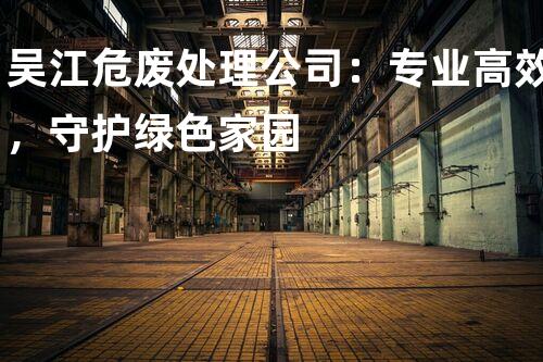 吴江危废处理公司：专业高效，守护绿色家园