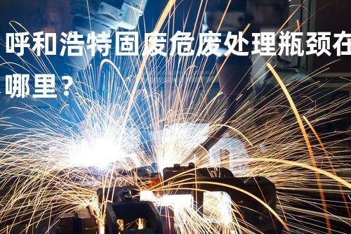 呼和浩特固废危废处理瓶颈在哪里？