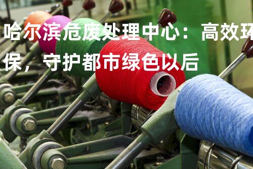 哈尔滨危废处理中心：高效环保，守护都市绿色以后