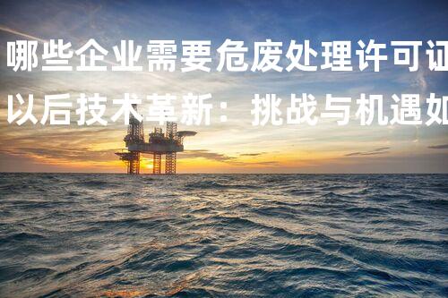 哪些企业需要危废处理许可证以后技术革新：挑战与机遇如何改变我们的生活？
