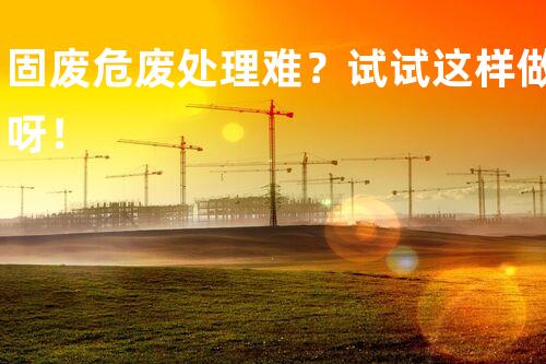 固废危废处理难？试试这样做呀！