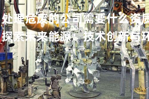 处理危废的公司需要什么资质探索未来能源：技术创新与环境可持续发展的新机遇
