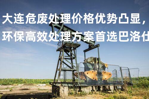 大连危废处理价格优势凸显，环保高效处理方案首选巴洛仕集团