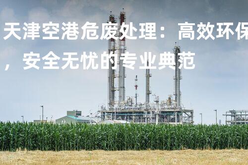 天津空港危废处理：高效环保，安全无忧的专业典范