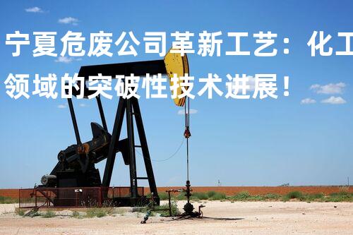 宁夏危废公司革新工艺：化工领域的突破性技术进展！