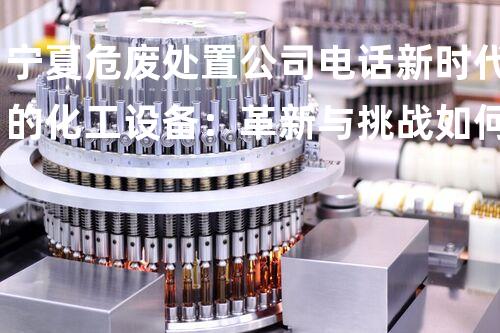 宁夏危废处置公司电话新时代的化工设备：革新与挑战如何应对？
