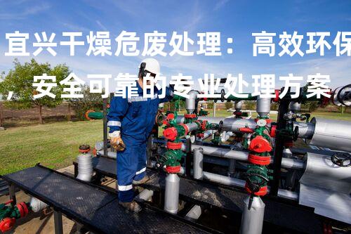 宜兴干燥危废处理：高效环保，安全可靠的专业处理方案