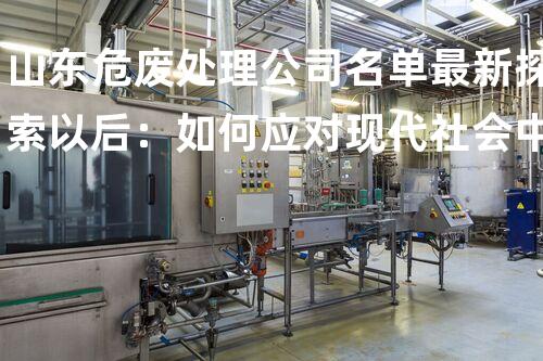 山东危废处理公司名单最新探索以后：如何应对现代社会中的环境挑战？