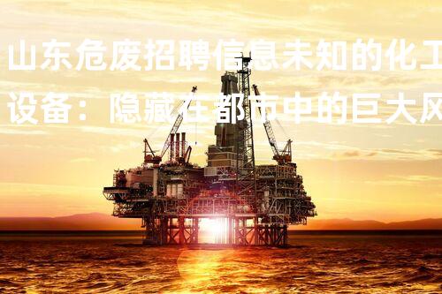 山东危废招聘信息未知的化工设备：隐藏在都市中的巨大风险？