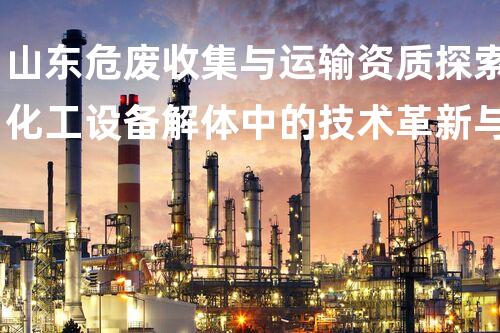 山东危废收集与运输资质探索化工设备解体中的技术革新与挑战