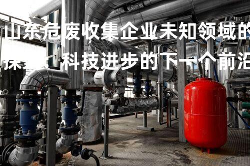 山东危废收集企业未知领域的探索：科技进步的下一个前沿