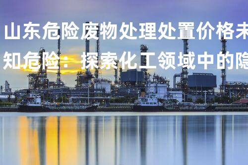 山东危险废物处理处置价格未知危险：探索化工领域中的隐秘要挟