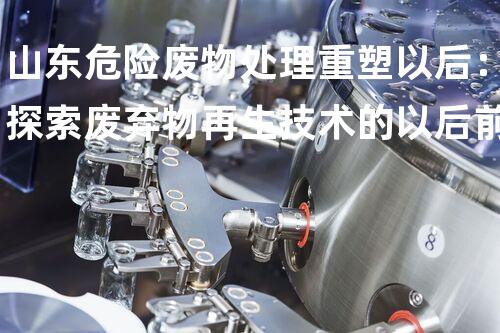 山东危险废物处理重塑以后：探索废弃物再生技术的以后前景