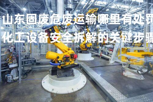 山东固废危废运输哪里有处罚化工设备安全拆解的关键步骤与挑战
