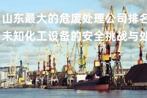 山东最大的危废处理公司排名未知化工设备的安全挑战与处理之道