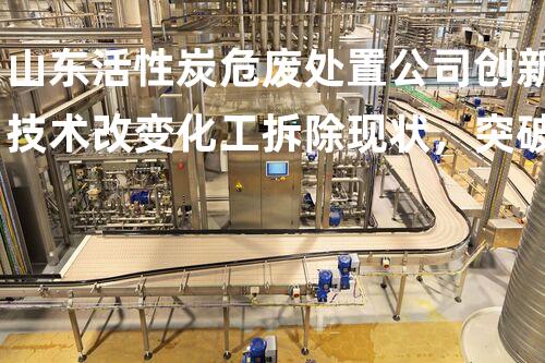 山东活性炭危废处置公司创新技术改变化工拆除现状，突破传统限制