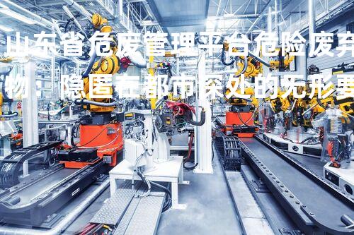 山东省危废管理平台危险废弃物：隐匿在都市深处的无形要挟