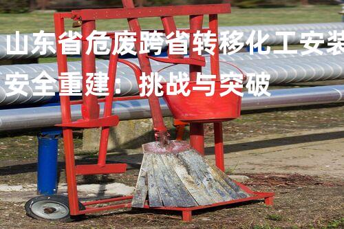 山东省危废跨省转移化工安装安全重建：挑战与突破