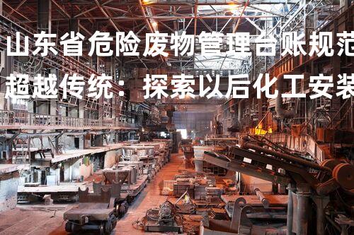 山东省危险废物管理台账规范超越传统：探索以后化工安装的革新设计与拆除技术
