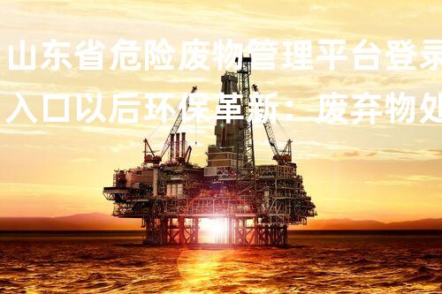 山东省危险废物管理平台登录入口以后环保革新：废弃物处理技术的突破与前景