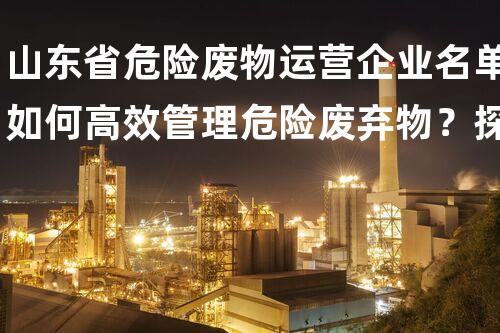 山东省危险废物运营企业名单如何高效管理危险废弃物？探索最佳施工技术与实战经验！