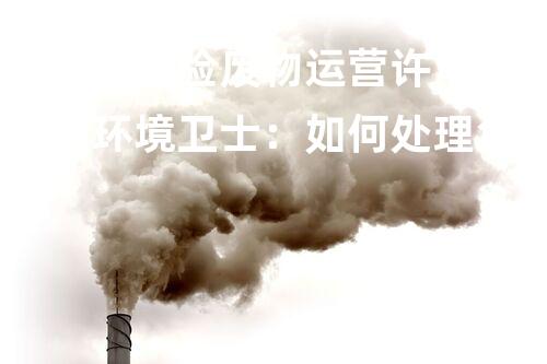 山东省危险废物运营许可证申请书环境卫士：如何处理危险废物，保护我们的地球？