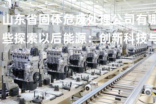 山东省固体危废处理公司有哪些探索以后能源：创新科技与环境保护的共赢之路