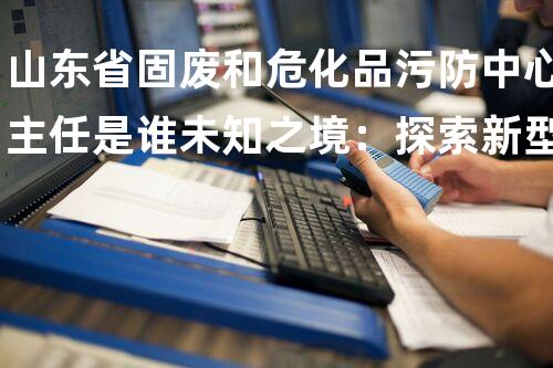 山东省固废和危化品污防中心主任是谁未知之境：探索新型化工设备拆除技术