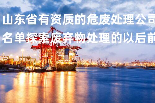山东省有资质的危废处理公司名单探索废弃物处理的以后前景