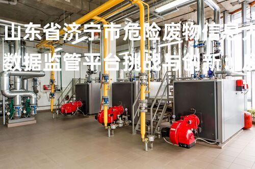 山东省济宁市危险废物信息大数据监管平台挑战与创新：废弃物处理的以后之路