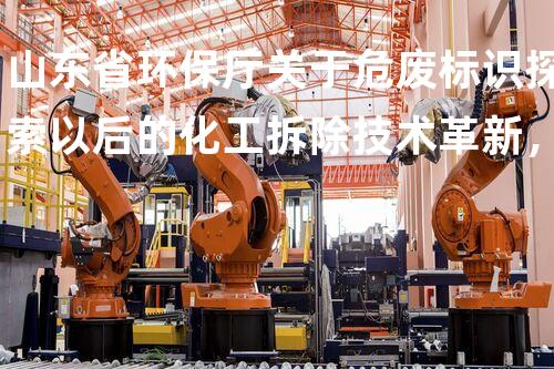 山东省环保厅关于危废标识探索以后的化工拆除技术革新，超越传统的颠覆性实验！
