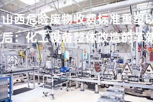 山西危险废物收费标准重塑以后：化工设备整体改造的革新方案