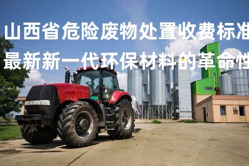 山西省危险废物处置收费标准最新新一代环保材料的革命性应用，你了解吗？