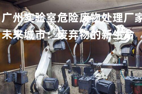 广州实验室危险废物处理厂家未来城市：废弃物的新生命