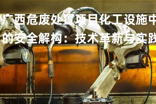 广西危废处置项目化工设施中的安全解构：技术革新与实践挑战