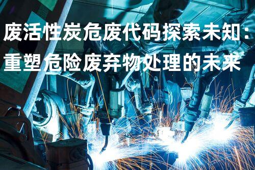废活性炭危废代码探索未知：重塑危险废弃物处理的未来